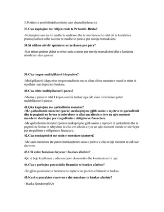 3.Motivet e portfolios(diversitetet apo shumellojshmeris).

37.Cka kuptojme me rritjen reale te Pr komb. Bruto?
-Nenkupton sasi me te madhe te mallrave dhe te sherbimeve te cilat do te kembehen
prandaj kerkon edhe sasi me te madhe te parave per nevoja transaksioni.

38.Si ndikon niveli i qmimeve ne kerkesen per para?
-Kur rriten qmimet duhet te rritet sasia e paras per nevoja transaksioni dhe e kunderta
ndosh kur ulen qmimet.




39.Cka tregon multipliktori i depozites?
-Multiplikatori i depozites tregon madhesin me te cilen oferta monetare mund te rritet si
rrjedhim i nje depozitet bankare.

40.Cka eshte multiplikatori i paras?
-Shuma e paras te cilat I krijon sistemi bankar nga cdo euro i rezervave quhet
multiplikatori i parase.

41.Qka kuptojme me qarkullimin monetar?
-Me qarkullomin monetar (paras) nenkuptojme gjith sasine e mjeteve te qarkullimit
dhe te pagimit ne forma te ndryshme te cilat em aftesin e tyre ne qdo moment
munde te sherbejne per rregullimin e obligimeve financiare.
-Me qarkullomin monetar (paras) nenkuptojme gjith sasine e mjeteve te qarkullimit dhe te
pagimit ne forma te ndryshme te cilat em aftesin e tyre ne qdo moment munde te sherbejne
per rregullimin e obligimeve financiare.
42.Cka nenkuptohet me sasin e monetare (parave)?
-Me sasin monetare (te parave)nenkuptohet sasia e parave e cila ne nje moment te caktuar
akziston.

43.Cili eshte funksioni kryesor i bankes afariste?
-Qe te beje kreditimin e ndermarrjeve ekonomike dhe komitenteve te tyre.

44.Cka e perbejne potencialin financiar te bankes afariste?
-Te gjitha pozicionet e burimeve te mjeteve ne poziten e bilancit te bankes.

45.Kush e percakton rezerven e detyrueshme te bankes afariste?
- Banka Qendrore(BQ)
 