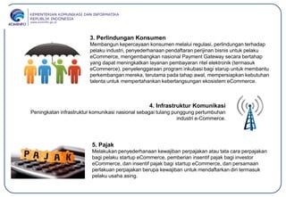 3. Perlindungan Konsumen
Membangun kepercayaan konsumen melalui regulasi, perlindungan terhadap
pelaku industri, penyederhanaan pendaftaran perijinan bisnis untuk pelaku
eCommerce, mengembangkan nasional Payment Gateway secara bertahap
yang dapat meningkatkan layanan pembayaran ritel elektronik (termasuk
eCommerce), penyelenggaraan program inkubasi bagi starup untuk membantu
perkembangan mereka, terutama pada tahap awal, mempersiapkan kebutuhan
talenta untuk mempertahankan keberlangsungan ekosistem eCommerce.
4. Infrastruktur Komunikasi
Peningkatan infrastruktur komunikasi nasional sebagai tulang punggung pertumbuhan
industri e-Commerce.
5. Pajak
Melakukan penyederhanaan kewajiban perpajakan atau tata cara perpajakan
bagi pelaku startup eCommerce, pemberian insentif pajak bagi investor
eCommerce, dan insentif pajak bagi startup eCommerce, dan persamaan
perlakuan perpajakan berupa kewajiban untuk mendaftarkan diri termasuk
pelaku usaha asing.
 