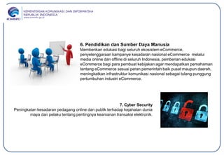 6. Pendidikan dan Sumber Daya Manusia
Memberikan edukasi bagi seluruh ekosistem eCommerce,
penyelenggaraan kampanye kesadaran nasional eCommerce melalui
media online dan offline di seluruh Indonesia, pemberian edukasi
eCommerce bagi para pembuat kebijakan agar mendapatkan pemahaman
tentang eCommerce sesuai peran pemerintah baik pusat maupun daerah,
meningkatkan infrastruktur komunikasi nasional sebagai tulang punggung
pertumbuhan industri eCommerce.
7. Cyber Security
Peningkatan kesadaran pedagang online dan publik terhadap kejahatan dunia
maya dan pelaku tentang pentingnya keamanan transaksi elektronik.
 