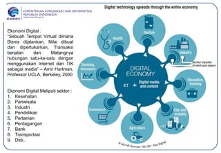 Ekonomi Digital :
“Sebuah Tempat Virtual dimana
Bisnis dijalankan, Nilai dibuat
dan dipertukarkan, Transaksi
berjalan dan Matangnya
hubungan satu-ke-satu dengan
menggunakan Internet dan TIK
sebagai media” – Amir Hartman,
Professor UCLA, Berkeley, 2000
Ekonomi Digital Meliputi sektor :
1. Kesehatan
2. Pariwisata
3. Industri
4. Pendidikan
5. Pertanian
6. Perdagangan
7. Bank
8. Transportasi
9. Dsb..
 