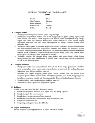 1
RENCANA PELAKSANAAN PEMBELAJARAN
(RPP)
Sekolah : SMA
Mata Pelajaran : Ekonomi
Kelas/Semester : X/1
Materi Pokok : Koperasi
Waktu : 5 x 3JP
A. Kompetensi Inti
1. Menghayati dan mengamalkan ajaran agama yang dianutnya.
2. Menghayati, mengamalkan perilaku jujur, disiplin, tanggung jawab, peduli (gotong royong, kerja
sama, toleran, dan damai), santun, responsif dan proaktif, serta menunjukkan sikap sebagai
bagian dari solusi atas berbagai permasalahan dalam berinteraksi secara efektif dengan
lingkungan sosial dan alam serta dalam menempatkan diri sebagai cerminan bangsa dalam
pergaulan dunia.
3. Memahami, menerapkan, menganalisis pengetahuan faktual, konseptual, prosedural berdasarkan
rasa ingin tahunya tentang ilmu pengetahuan, teknologi, seni, budaya, dan humaniora dengan
wawasan kemanusiaan, kebangsaan, kenegaraan, dan peradaban terkait penyebab fenomena dan
kejadian, serta menerapkan pengetahuan prosedural pada bidang kajian yang spesifik sesuai
dengan bakat dan minatnya untuk memecahkan masalah.
4. Mengolah, menalar, dan menyaji dalam ranah konkret dan ranah abstrak terkait dengan
pengembangan dari yang dipelajarinya di sekolah secara mandiri, dan mampu menggunakan
metode sesuai kaidah keilmuan.
B. Kompetensi Dasar
1. Mensyukuri sumber daya sebagai karunia Tuhan YME dalam rangka pemenuhan kebutuhan
serta mengamalkan ajaran agama dalam memanfaatkan produk bank dan lembaga keuangan
bukan bank serta dalam pengelolaan koperasi.
2. Bersikap jujur, disiplin, tanggung jawab, peduli, kreatif, mandiri, kritis, dan analitis dalam
mengatasi permasalahan ekonomi serta menunjukkan perilaku jujur, disiplin, tanggung jawab,
kerja keras, sederhana, mandiri, adil, berani, dan peduli dalam melakukan kegiatan ekonomi.
3. Mendeskripsikan konsep koperasi dan pengelolaan koperasi.
4. Menerapkan konsep koperasi dan pengelolaan koperasi.
C. Indikator
Setelah mempelajari materi ini siswa diharapkan mampu:
1. Menjelaskan pengertian, landasan, asas, tujuan, nilai, dan prinsip koperasi.
2. Menjelaskan jenis dan peran koperasi.
3. Menjelaskan organisasi dan pengelolaan koperasi.
4. Menjelaskan prosedur pendirian dan usaha pengembangan koperasi.
5. Menjelaskan koperasi sekolah.
6. Menghitung pembagian Surplus Hasil Usaha.
D. Tujuan Pembelajaran
Setelah mengikuti kegiatan pembelajaran ini, siswa diharapkan mampu:
 