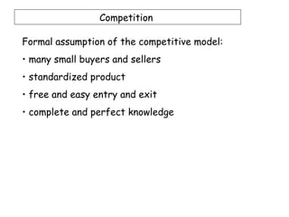 Competition

Formal assumption of the competitive model:
• many small buyers and sellers
• standardized product
• free and easy entry and exit
• complete and perfect knowledge
 