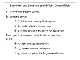 Short-run and Long-run equilibrium: Competition

S1   : short-run supply curves
D: demand curve
           P1 : initial short-run equilibrium price
             Q1 : market output in the short-run

           q1 : firm’s output in the short-run equilibrium
Firm’s profit  economic profit  attract new firms
S1  S2

           PLR : long-run equilibrium price
             QLR : market output in the long-run

           qLR : firm’s output in the long-run equilibrium
 