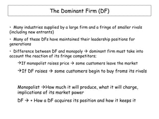 The Dominant Firm (DF)


• Many industries supplied by a large firm and a fringe of smaller rivals
(including new entrants)
• Many of these DFs have maintained their leadership positions for
generations
• Difference between DF and monopoly  dominant firm must take into
account the reaction of its fringe competitors;
    If monopolist raises price  some customers leave the market
    If DF raises  some customers begin to buy froms its rivals


    Monopolist How much it will produce, what it will charge,
    implications of its market power
    DF  + How a DF acquires its position and how it keeps it
 