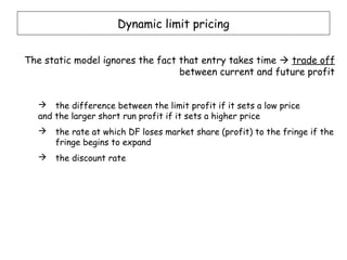 Dynamic limit pricing


The static model ignores the fact that entry takes time  trade off
                                  between current and future profit


   the difference between the limit profit if it sets a low price
  and the larger short run profit if it sets a higher price
     the rate at which DF loses market share (profit) to the fringe if the
      fringe begins to expand
     the discount rate
 
