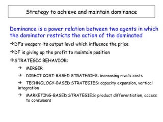 Strategy to achieve and maintain dominance


Dominance is a power relation between two agents in which
the dominator restricts the action of the dominated
DF’s weapon: its output level which influence the price
DF is giving up the profit to maintain position
STRATEGIC BEHAVIOR:
      MERGER
      DIRECT COST-BASED STRATEGIES: increasing rival’s costs
    TECHNOLOGY-BASED STRATEGIES: capacity expansion, vertical
   integration
      MARKETING-BASED STRATEGIES: product differentiation, access
       to consumers
 