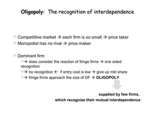 Oligopoly: The recognition of interdependence



 Competititve market  each firm is so small  price taker
 Monopolist has no rival  price maker

 Dominant firm
    does consider the reaction of fringe firms  one sided
   recognition
    no recognition  if entry cost is low  give up mkt share
    fringe firms approach the size of DF  OLIGOPOLY



                                             supplied by few firms,
                      which recognize their mutual interdependence
 