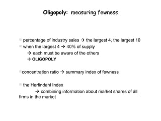 Oligopoly: measuring fewness




 percentage of industry sales  the largest 4, the largest 10
 when the largest 4  40% of supply
     each must be aware of the others
     OLIGOPOLY


concentration ratio  summary index of fewness


 the Herfindahl Index
          combining information about market shares of all
firms in the market
 