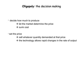 Oligopoly: the decision making




 decide how much to produce
         let the market determine the price
         sunk cost

set the price
         sell whatever quantity demanded at that price
         the technology allows rapid changes in the rate of output
 