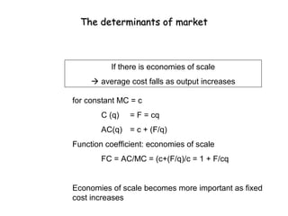 The determinants of market



          If there is economies of scale
      average cost falls as output increases

for constant MC = c
        C (q)   = F = cq
        AC(q) = c + (F/q)
Function coefficient: economies of scale
        FC = AC/MC = (c+(F/q)/c = 1 + F/cq


Economies of scale becomes more important as fixed
cost increases
 