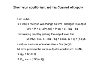 Short-run equilibrium, n-firm Cournot oligopoly


  Firm i’s MR
   Firm i’s revenue will change as firm i changes its output
          MRi = P + qi( ∆Pi/ ∆qi) = P-bqi = a – bQ – bqi
   maximizing profit by picking the output level that
          MR=MC atau a – bQ – bqi = c atau Q + qi = (a-c)/b
  a natural measure of market size = S = (a-c)/b
  All firms produce the same output in equilibrium: Q=Nq
   qSR = S/(n+1)
   PSR = c + (bS/(n+1))
 