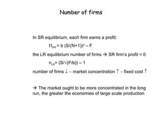 Number of firms



In SR equilibrium, each firm earns a profit:
        ΠSR = b (S/(N+1))2 – F
the LR equilibrium number of firms  SR firm’s profit = 0
        nLR= (S/√(F/b)) – 1
number of firms ↓ ∼ market concentration ↑ ∼ fixed cost ↑


 The market ought to be more concentrated in the long
run, the greater the economies of large scale production
 