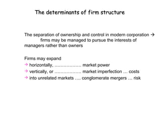 The determinants of firm structure



The separation of ownership and control in modern corporation 
       firms may be managed to pursue the interests of
managers rather than owners

Firms may expand
 horizontally, ……………… market power
 vertically, or ……………… market imperfection … costs
 into unrelated markets …. conglomerate mergers … risk
 