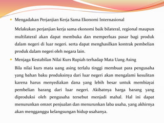  Mengadakan Perjanjian Kerja Sama Ekonomi Internasional
Melakukan perjanjian kerja sama ekonomi baik bilateral, regional maupun
multilateral akan dapat membuka dan memperluas pasar bagi produk
dalam negeri di luar negeri. serta dapat menghasilkan kontrak pembelian
produk dalam negeri oleh negara lain.
 Menjaga Kestabilan Nilai Kurs Rupiah terhadap Mata Uang Asing
Bila nilai kurs mata uang asing terlalu tinggi membuat para pengusaha
yang bahan baku produksinya dari luar negeri akan mengalami kesulitan
karena harus menyediakan dana yang lebih besar untuk membiayai
pembelian barang dari luar negeri. Akibatnya harga barang yang
diproduksi oleh pengusaha tersebut menjadi mahal. Hal ini dapat
menurunkan omzet penjualan dan menurunkan laba usaha, yang akhirnya
akan mengganggu kelangsungan hidup usahanya.
 