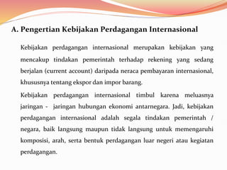 A. Pengertian Kebijakan Perdagangan Internasional
Kebijakan perdagangan internasional merupakan kebijakan yang
mencakup tindakan pemerintah terhadap rekening yang sedang
berjalan (current account) daripada neraca pembayaran internasional,
khususnya tentang ekspor dan impor barang.
Kebijakan perdagangan internasional timbul karena meluasnya
jaringan - jaringan hubungan ekonomi antarnegara. Jadi, kebijakan
perdagangan internasional adalah segala tindakan pemerintah /
negara, baik langsung maupun tidak langsung untuk memengaruhi
komposisi, arah, serta bentuk perdagangan luar negeri atau kegiatan
perdagangan.
 
