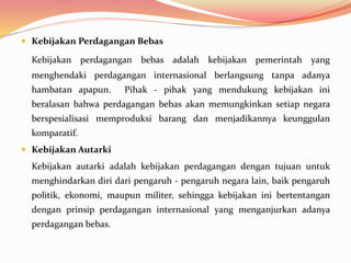  Kebijakan Perdagangan Bebas
Kebijakan perdagangan bebas adalah kebijakan pemerintah yang
menghendaki perdagangan internasional berlangsung tanpa adanya
hambatan apapun. Pihak - pihak yang mendukung kebijakan ini
beralasan bahwa perdagangan bebas akan memungkinkan setiap negara
berspesialisasi memproduksi barang dan menjadikannya keunggulan
komparatif.
 Kebijakan Autarki
Kebijakan autarki adalah kebijakan perdagangan dengan tujuan untuk
menghindarkan diri dari pengaruh - pengaruh negara lain, baik pengaruh
politik, ekonomi, maupun militer, sehingga kebijakan ini bertentangan
dengan prinsip perdagangan internasional yang menganjurkan adanya
perdagangan bebas.
 