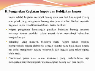 B. Pengertian Kegiatan Impor dan Kebijakan Impor
Impor adalah kegiatan membeli barang atau jasa dari luar negeri. Orang
atau pihak yang mengimpor barang atau jasa tersebut disebut importir.
Kegiatan impor terjadi karena faktor - faktor berikut :
 Negara pengimpor kekurangan pasokan beberapa barang tertentu,
misalnya karena produksi dalam negeri tidak mencukupi kebutuhan
masyarakatnya.
 Teknologi yang modern. Misalnya suatu negara belum mampu
memproduksi barang elektronik dengan kualitas yang baik, maka negara
itu perlu mengimpor barang elektronik dari negara yang teknologinya
lebih maju.
 Permintaan pasar atau selera konsumen yang berbeda-beda juga
merupakan penyebab importir mendatangkan barang dari luar negeri.
 