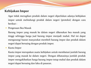 Kebijakan Impor
Agar tidak merugikan produk dalam negeri diperlukan adanya kebijakan
impor untuk melindungi produk dalam negeri (proteksi) dengan cara
berikut :
 Pengenaan Bea Masuk
Barang impor yang masuk ke dalam negeri dikenakan bea masuk yang
tinggi sehingga harga jual barang impor menjadi mahal. Hal ini dapat
mengurangi hasrat masyarakat membeli barang impor dan produk dalam
negeri dapat bersaing dengan produk impor.
 Kuota Impor
Kuota impor merupakan suatu kebijakan untuk membatasi jumlah barang
impor yang masuk ke dalam negeri. Dengan dibatasinya jumlah produk
impor mengakibatkan harga barang impor tetap mahal dan produk dalam
negeri dapat bersaing dan laku di pasaran.
 