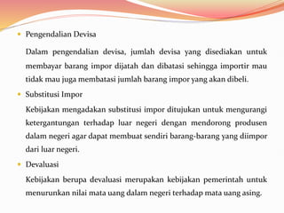  Pengendalian Devisa
Dalam pengendalian devisa, jumlah devisa yang disediakan untuk
membayar barang impor dijatah dan dibatasi sehingga importir mau
tidak mau juga membatasi jumlah barang impor yang akan dibeli.
 Substitusi Impor
Kebijakan mengadakan substitusi impor ditujukan untuk mengurangi
ketergantungan terhadap luar negeri dengan mendorong produsen
dalam negeri agar dapat membuat sendiri barang-barang yang diimpor
dari luar negeri.
 Devaluasi
Kebijakan berupa devaluasi merupakan kebijakan pemerintah untuk
menurunkan nilai mata uang dalam negeri terhadap mata uang asing.
 