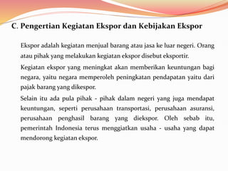 C. Pengertian Kegiatan Ekspor dan Kebijakan Ekspor
Ekspor adalah kegiatan menjual barang atau jasa ke luar negeri. Orang
atau pihak yang melakukan kegiatan ekspor disebut eksportir.
Kegiatan ekspor yang meningkat akan memberikan keuntungan bagi
negara, yaitu negara memperoleh peningkatan pendapatan yaitu dari
pajak barang yang dikespor.
Selain itu ada pula pihak - pihak dalam negeri yang juga mendapat
keuntungan, seperti perusahaan transportasi, perusahaan asuransi,
perusahaan penghasil barang yang diekspor. Oleh sebab itu,
pemerintah Indonesia terus menggiatkan usaha - usaha yang dapat
mendorong kegiatan ekspor.
 