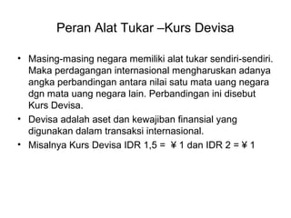 Peran Alat Tukar –Kurs Devisa
• Masing-masing negara memiliki alat tukar sendiri-sendiri.
Maka perdagangan internasional mengharuskan adanya
angka perbandingan antara nilai satu mata uang negara
dgn mata uang negara lain. Perbandingan ini disebut
Kurs Devisa.
• Devisa adalah aset dan kewajiban finansial yang
digunakan dalam transaksi internasional.
• Misalnya Kurs Devisa IDR 1,5 = ¥ 1 dan IDR 2 = ¥ 1
 