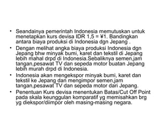 • Seandainya pemerintah Indonesia memutuskan untuk
menetapkan kurs devisa IDR 1,5 = ¥1. Bandingkan
antara biaya produksi di Indonesia dgn Jepang .
• Dengan melihat angka biaya produksi Indonesia dgn
Jepang bhw minyak bumi, karet dan tekstil di Jepang
lebih mahal drpd di Indonesia.Sebaliknya semen,jam
tangan,pesawat TV dan sepeda motor buatan Jepang
lebih murah drpd di Indonesia.
• Indonesia akan mengekspor minyak bumi, karet dan
tekstil ke Jepang dan mengimpor semen,jam
tangan,pesawat TV dan sepeda motor dari Jepang.
• Penentuan Kurs devisa menentukan Batas/Cut Off Point
pada skala keunggulan komparatif yg memisahkan brg
yg diekspor/diimpor oleh masing-masing negara.
 