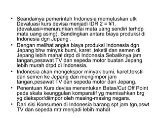 • Seandainya pemerintah Indonesia memutuskan utk
Devaluasi kurs devisa menjadi IDR 2 = ¥1.
(devaluasi=menurunkan nilai mata uang sendiri terhdp
mata uang asing). Bandingkan antara biaya produksi di
Indonesia dgn Jepang .
• Dengan melihat angka biaya produksi Indonesia dgn
Jepang bhw minyak bumi, karet ,tekstil dan semen di
Jepang lebih mahal drpd di Indonesia.Sebaliknya jam
tangan,pesawat TV dan sepeda motor buatan Jepang
lebih murah drpd di Indonesia.
• Indonesia akan mengekspor minyak bumi, karet,tekstil
dan semen ke Jepang dan mengimpor jam
tangan,pesawat TV dan sepeda motor dari Jepang.
• Penentuan Kurs devisa menentukan Batas/Cut Off Point
pada skala keunggulan komparatif yg memisahkan brg
yg diekspor/diimpor oleh masing-masing negara.
• Dari sisi Konsumen di Indonesia barang spt jam tgn,pswt
TV dan sepeda mtr menjadi lebih mahal
 