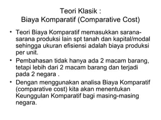 Teori Klasik :
Biaya Komparatif (Comparative Cost)
• Teori Biaya Komparatif memasukkan sarana-
sarana produksi lain spt tanah dan kapital/modal
sehingga ukuran efisiensi adalah biaya produksi
per unit.
• Pembahasan tidak hanya ada 2 macam barang,
tetapi lebih dari 2 macam barang dan terjadi
pada 2 negara .
• Dengan menggunakan analisa Biaya Komparatif
(comparative cost) kita akan menentukan
Keunggulan Komparatif bagi masing-masing
negara.
 