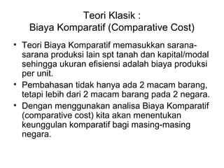 Teori Klasik :
Biaya Komparatif (Comparative Cost)
• Teori Biaya Komparatif memasukkan sarana-
sarana produksi lain spt tanah dan kapital/modal
sehingga ukuran efisiensi adalah biaya produksi
per unit.
• Pembahasan tidak hanya ada 2 macam barang,
tetapi lebih dari 2 macam barang pada 2 negara.
• Dengan menggunakan analisa Biaya Komparatif
(comparative cost) kita akan menentukan
keunggulan komparatif bagi masing-masing
negara.
 