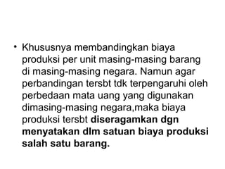 • Khususnya membandingkan biaya
produksi per unit masing-masing barang
di masing-masing negara. Namun agar
perbandingan tersbt tdk terpengaruhi oleh
perbedaan mata uang yang digunakan
dimasing-masing negara,maka biaya
produksi tersbt diseragamkan dgn
menyatakan dlm satuan biaya produksi
salah satu barang.
 
