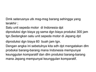 Dmk seterusnya utk msg-msg barang sehingga yang
terakhir ;
Satu unit sepeda motor di Indonesia dpt
diproduksi dgn biaya yg sama dgn biaya produksi 300 jam
tgn.Sedangkan satu unit sepeda motor di Jepang dpt
diproduksi dgn biaya 60 buah jam tgn.
Dengan angka ini sebetulnya kita sdh dpt mengatakan dlm
produksi barang-barang mana Indonesia mempunyai
keunggulan komparatif dan dlm produksi barang-barang
mana Jepang mempunyai keunggulan komparatif.
 