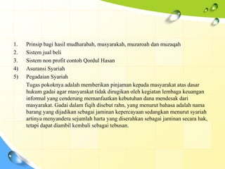 1.   Prinsip bagi hasil mudharabah, musyarakah, muzaroah dan muzaqah
2.   Sistem jual beli
3.   Sistem non profit contoh Qordul Hasan
4)   Asuransi Syariah
5)   Pegadaian Syariah
     Tugas pokoknya adalah memberikan pinjaman kepada masyarakat atas dasar
     hukum gadai agar masyarakat tidak dirugikan oleh kegiatan lembaga keuangan
     informal yang cenderung memanfaatkan kebutuhan dana mendesak dari
     masyarakat. Gadai dalam fiqih disebut rahn, yang menurut bahasa adalah nama
     barang yang dijadikan sebagai jaminan kepercayaan sedangkan menurut syariah
     artinya menyandera sejumlah harta yang diserahkan sebagai jaminan secara hak,
     tetapi dapat diambil kembali sebagai tebusan.
 