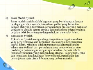 6)   Pasar Modal Syariah
     Pasar modal syariah adalah kegiatan yang berhubungan dengan
     perdagangan efek syariah perusahaan public yang berkaitan
     dengan efek yang diterbitkan, serta lembaga profesi yang berkaitan
     dengannya dimana semua produk dan mekanisme operasionalnya
     berjalan tidak bertentangan dengan hukum muamalat islam.
7)   Reksadana Syariah
     Reksadana Syariah mengandung pengertian sebagai reksadana
     yang pengelolaanya dan kebijakan investasinya mengacu pada
     syariat islam. Misalnya tidak menginvestasikan pada saham –
     saham atau obligasi dari perusahaan yang pengelolaanya atau
     produknya bertentangan dengan syariat islam. Seperti pabrik
     makanan/minuman yang mengandung alkohol, daging babi, roko
     dan tembakau, jasa keuangan konvensional, pertahanan dan
     persenjataan serta bisnis hiburan yang berbau maksiat.
 