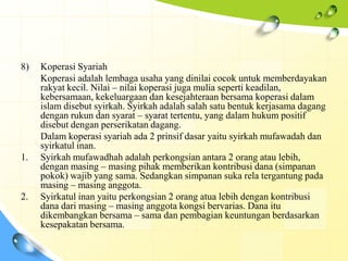 8)   Koperasi Syariah
     Koperasi adalah lembaga usaha yang dinilai cocok untuk memberdayakan
     rakyat kecil. Nilai – nilai koperasi juga mulia seperti keadilan,
     kebersamaan, kekeluargaan dan kesejahteraan bersama koperasi dalam
     islam disebut syirkah. Syirkah adalah salah satu bentuk kerjasama dagang
     dengan rukun dan syarat – syarat tertentu, yang dalam hukum positif
     disebut dengan perserikatan dagang.
     Dalam koperasi syariah ada 2 prinsif dasar yaitu syirkah mufawadah dan
     syirkatul inan.
1.   Syirkah mufawadhah adalah perkongsian antara 2 orang atau lebih,
     dengan masing – masing pihak memberikan kontribusi dana (simpanan
     pokok) wajib yang sama. Sedangkan simpanan suka rela tergantung pada
     masing – masing anggota.
2.   Syirkatul inan yaitu perkongsian 2 orang atua lebih dengan kontribusi
     dana dari masing – masing anggota kongsi bervarias. Dana itu
     dikembangkan bersama – sama dan pembagian keuntungan berdasarkan
     kesepakatan bersama.
 