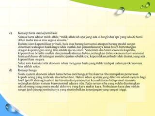 c)   Konsep harta dan kepemilikan
     Semua harta adalah milik allah, “milik allah lah apa yang ada di langit dan apa yang ada di bumi.
     Allah maha kuasa atas segala sesuatu.”
     Dalam islam kepemilikan pribadi, baik atas barang konsumsi ataupun barang modal sangat
     dihormati walaupun hakikatnya tidak mutlak dan pemanfaatannya tidak boleh bertentangan
     dengan kepentingan orang lain adalah ajaran islam. Sementara itu dalam ekonomi kapitalis,
     kepemilikan bersifat mutlak dan pemanfaatannya bebas, sedangkan dalam ekonomi konvensional
     lainnya (khusus di kalangan sosialis) justru sebaliknya, kepemilikan pribadi tidak diakui, yang ada
     kepemilikan negara.
     Salah satu karakteristik ekonomi islam mengenai harta yang tidak terdapat dalam perekonomian
     lain adalah zakat.
d)   Konsep bunga
     Suatu system ekonomi islam harus bebas dari bunga (riba) karena riba merupakan pemerasan
     kepada orang yang terdesak atas kebutuhan. Dalam islam system yang diterima adalah system bagi
     hasil (profit sharing) system ini berorientasi pemenuhan kemaslahatan hidup umat manusia
     sedangkan dalam system konvensional adanya riba. Pada system riba yang selalu diuntungkan
     adalah orang yang punya modal akhirnya yang kaya makin kaya. Perbedaaan kaya dan miskin
     sangat jauh jurang pemisahanya yang menimbulkan kesenjangan yang sangat tinggi.
 