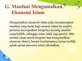 G. Manfaat Mengamalkan
   Ekonomi Islam
 Mengamalkan ekonomi islam jelas mendatangkan
 manfaat yang besar bagi ummat islam itu sendiri,
 pertama mewujudkan integritas seorang muslim
 yang kaffah, sehingga islam tidak lagi parsial. Bila
 ummat islam masih bergelut dan mengamalkan
 ekonomi ribawi, berarti keislamannya belum kaffah
 sebab ajaran ekonomi islam dibatalkan.
 