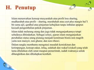 H. Penutup
 Islam menawarkan konsep musyarakah atau profit loss sharing,
 mudharabah atau profit – sharing, murabahah atau cozt plus margin bai’I
 bit sama ajil, qardhul atau pinjaman kebajikan tanpa imbalan apapun
 kecuali pengembalian pokok pinjaman.
 Islam tidak melarang utang dan juga tidak menganjurkannya tetapi
 sebaiknya dihindarkan. Sebagai solusi, ajaran islam menganjurkan
 perubahan status utang piutang menjadi kemitraan bisnis non magrib
 yaitu non maisyir, non gharar, dan non ribawi.
 Dalam rangka membantu mengatasi masalah kemiskinan dan
 ketimpangan, konsep zakat, infaq, sedekah dan wakaf (ziskaf) yang telah
 lama dilalaikan oleh umat maupun pemerintah, sudah waktunya untuk
 dibangkitkan dan dihidupkan kembali.
 