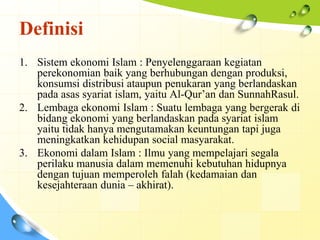 Definisi
1. Sistem ekonomi Islam : Penyelenggaraan kegiatan
   perekonomian baik yang berhubungan dengan produksi,
   konsumsi distribusi ataupun penukaran yang berlandaskan
   pada asas syariat islam, yaitu Al-Qur’an dan SunnahRasul.
2. Lembaga ekonomi Islam : Suatu lembaga yang bergerak di
   bidang ekonomi yang berlandaskan pada syariat islam
   yaitu tidak hanya mengutamakan keuntungan tapi juga
   meningkatkan kehidupan social masyarakat.
3. Ekonomi dalam Islam : Ilmu yang mempelajari segala
   perilaku manusia dalam memenuhi kebutuhan hidupnya
   dengan tujuan memperoleh falah (kedamaian dan
   kesejahteraan dunia – akhirat).
 