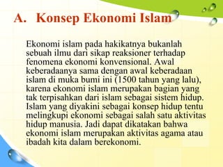 A. Konsep Ekonomi Islam
 Ekonomi islam pada hakikatnya bukanlah
 sebuah ilmu dari sikap reaksioner terhadap
 fenomena ekonomi konvensional. Awal
 keberadaanya sama dengan awal keberadaan
 islam di muka bumi ini (1500 tahun yang lalu),
 karena ekonomi islam merupakan bagian yang
 tak terpisahkan dari islam sebagai sistem hidup.
 Islam yang diyakini sebagai konsep hidup tentu
 melingkupi ekonomi sebagai salah satu aktivitas
 hidup manusia. Jadi dapat dikatakan bahwa
 ekonomi islam merupakan aktivitas agama atau
 ibadah kita dalam berekonomi.
 