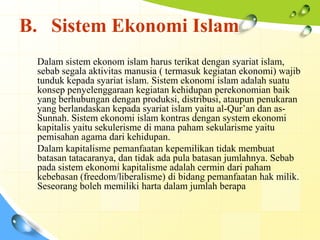 B. Sistem Ekonomi Islam
 Dalam sistem ekonom islam harus terikat dengan syariat islam,
 sebab segala aktivitas manusia ( termasuk kegiatan ekonomi) wajib
 tunduk kepada syariat islam. Sistem ekonomi islam adalah suatu
 konsep penyelenggaraan kegiatan kehidupan perekonomian baik
 yang berhubungan dengan produksi, distribusi, ataupun penukaran
 yang berlandaskan kepada syariat islam yaitu al-Qur’an dan as-
 Sunnah. Sistem ekonomi islam kontras dengan system ekonomi
 kapitalis yaitu sekulerisme di mana paham sekularisme yaitu
 pemisahan agama dari kehidupan.
 Dalam kapitalisme pemanfaatan kepemilikan tidak membuat
 batasan tatacaranya, dan tidak ada pula batasan jumlahnya. Sebab
 pada sistem ekonomi kapitalisme adalah cermin dari paham
 kebebasan (freedom/liberalisme) di bidang pemanfaatan hak milik.
 Seseorang boleh memiliki harta dalam jumlah berapa
 