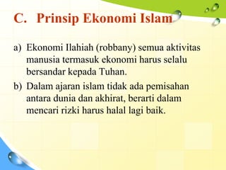 C. Prinsip Ekonomi Islam

a) Ekonomi Ilahiah (robbany) semua aktivitas
   manusia termasuk ekonomi harus selalu
   bersandar kepada Tuhan.
b) Dalam ajaran islam tidak ada pemisahan
   antara dunia dan akhirat, berarti dalam
   mencari rizki harus halal lagi baik.
 