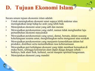 D. Tujuan Ekonomi Islam
Secara umum tujuan ekonomis islam adalah:
•   Untuk meningkatkan ekonomi umat supaya lebih makmur atau
    meningkatkan tarap hidup ke arah yang lebih baik
•   Menciptakan ekonomi umat yang adil dan merata
•   Mewujudkan perekonomian yang stabil, namun tidak menghambat laju
    pertumbuhan ekonomi masyarakat
•   Mewujudkan perekonomian yang serasi, damai, bersatu, dalam suasana
    kekeluargaan sesama umat, menghilangkan nafsu menguasai atau serakah
•   Mewujudkan perekonomian yang menjamin kemerdekaan dalam hal
    produksi, distribusi serta menumbuhkan rasa kebersamaaan
•   Mewujudkan peri kehidupan ekonomi yang tidak membuat kerusakan di
    muka bumi, sehingga kelestarian alam dapat dijaga dengan sebaik –
    baiknya, baik alam fisik, kultural, social maupun spiritual keagamaan.
•   Menciptakan ekonomi yang mandiri
 