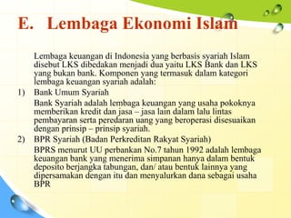 E. Lembaga Ekonomi Islam
     Lembaga keuangan di Indonesia yang berbasis syariah Islam
     disebut LKS dibedakan menjadi dua yaitu LKS Bank dan LKS
     yang bukan bank. Komponen yang termasuk dalam kategori
     lembaga keuangan syariah adalah:
1)   Bank Umum Syariah
     Bank Syariah adalah lembaga keuangan yang usaha pokoknya
     memberikan kredit dan jasa – jasa lain dalam lalu lintas
     pembayaran serta peredaran uang yang beroperasi disesuaikan
     dengan prinsip – prinsip syariah.
2)   BPR Syariah (Badan Perkreditan Rakyat Syariah)
     BPRS menurut UU perbankan No.7 tahun 1992 adalah lembaga
     keuangan bank yang menerima simpanan hanya dalam bentuk
     deposito berjangka tabungan, dan/ atau bentuk lainnya yang
     dipersamakan dengan itu dan menyalurkan dana sebagai usaha
     BPR
 