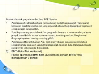 Bentuk – bentuk penyaluran dan dana BPR Syariah
•    Pembiayaan Mudharabah bank menyediakan modal bagi nasabah (pengusaha)
     kemudian dikelola keuntungan yang diperoleh akan dibagi (perjanjian bagi hasil)
     sesuai dengan kesepakatan.
•    Pembiayaan musyawarah bank dan pengusaha bersama – sama membiayai suatu
     proyek dan dikelola secara bersama – sama. Keuntungan akan dibagi sesuai
     dengan penyertaan masing – masing pihak.
•    Pembiayaan Bai’u Bithaman Ajil, bank menyediakan dana untuk pembelian
     sesuatu barang atau asset yang dibutuhkan oleh nasabah guna mendukung usaha
     atau proyek yang sedang di usahakan.
3) BMT (Baitul Mal Wattamwil)
     Prinsip operasional BMT tidak jauh berbeda dengan BPRS yakni
     menggunakan 3 prinsip:
 