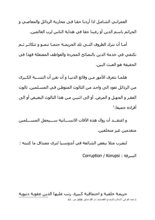 ‫العمرانهي الشامهل اذا أردنها حقها فهى محاربهة الرذائل والمعاصهي و‬

       ‫الجرائم باسم الدين أو رغبنا حقا في هداية الناس لرب العالمين.‬


‫أمهها أن نترك الظروف التههى تلد الجريمههة حتمهها تنمههو و تتكاثههر ثههم‬

‫نكتفي في خدمة الدين بالنصائح المجردة والعواطف المفتعلة فهذا في‬

                                                           ‫الحقيقة هو العبث البين.‬


‫هلم ها نتعرف المور م هن وقائع الدني ها و أن نقرر أن النس هبة الك هبرى‬
   ‫ه‬       ‫ه‬                    ‫ه‬              ‫ه‬                ‫ه‬

‫مهن الرذائل تعود الى واحهد مهن الثالوث المتوطهن فهي المسهلمين. ثالوث‬

‫الفقهر و الجههل و المرض. أو الى اثنيهن مهن هذا الثالوث البغيهض أو الى‬
                                                                             ‫1‬
                                                                                 ‫أفراده جميعا.‬


‫و اعتقهههد أن زوال هذه الفات النسهههانية سهههيجعل المسهههلمين‬

                                                             ‫متقدمين غير متخلفين.‬


‫لنضرب مثل ببعض الشائعة في أندونسيا لنرى مصداق ما كتبته :‬


                                              ‫السرقة : ‪Corruption / Korupsi‬‬




‫جريمهة خلقيهة و اجتماقيهة كهبيرة. رتهب عليهها الديهن عقوبهة دنيويهة‬
                               ‫1 محمد الغزالى, السلم والوضاع القتصادية, دار القلم دمشق, 0002, ص : 36.‬
 