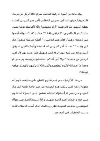 ‫روى مالك بن أنس: أن رقيقا لحاطب سرقوا ناقة لرجل من مزينة.‬

‫فانتحروهها, فرفهع ذلك الى عمهر بهن الخطاب, فأمهر عمهر كثيهر بهن الصهلت‬

‫بقطهع أيديههم. ثهم قال عمهر: "أراك تجيعههم؟ وال لغرمنهك غرمها يشهق‬

‫عليك". ثم قال للمزنى: "كم ثمن ناقتك؟". فقال : "قد كنت وال أمنعها‬

‫مهن أربعمئة درههم". فقال عمهر لحاطهب : " أعطهه ثمانمئة درههم". قال‬

‫ابهن وههب : " بعهد أن أمهر كثيهر بهن الصهلت بقطهع أيدي الذيهن سهرقوا,‬
     ‫ه‬   ‫ه‬           ‫ه‬                ‫ه‬                           ‫ه‬

‫أرسل وراءه من يأتيه بهم )لرفع الحد عنهم(, فلما جيء بهم قال لعبد‬

‫الرحمن بن حاطب: " لو ل أنى أظنكم تستعملونهم وتجيعنهم حتى لو‬

‫وجدوا ما حرم ال لكلوه لقطعتهم ولكن وال اذ تركتهم لغرمنك غرامة‬

                                                             ‫توجعك".‬


‫من هذا الثر نرى عمر فهم تشريع القطع على حقيقته. فهم أنه‬

‫عقوبهة رادعهة لمهن يرتكهب هذه الجريمهة مهن غيهر حاجهة تلجئه الى مال‬

‫الغير. و حين تبين له أن هؤلء الغلمان اضطروا على السرقة لما نالهم‬

‫مههن جوع و حرمان أبعههد الحههد عنهههم. و اذا أسههقط الحههد عههن هؤلء‬
       ‫ه‬    ‫ه‬       ‫ه‬            ‫ه‬      ‫ه‬      ‫ه‬                  ‫ه‬

‫المرهقيههن ضاعههف العقوبههة على رب المال الذي أسههاء المتلك لنههه‬
                                        ‫ه‬         ‫ه‬      ‫ه‬

                                       ‫يسبب الضطراب فى المجتمع.‬
 