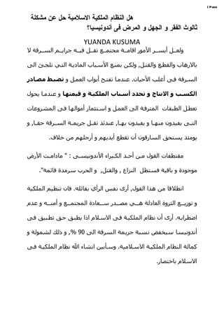 ‫‪| Page‬‬


 ‫هل النظام الملكية السلمية حل عن مشكلة‬
                   ‫ثالوث الفقر و الجهل و المرض فى أندونيسيا؟‬
                         ‫‪YUANDA KUSUMA‬‬
‫ولعههل أيسههر المور اقامههة مجتمههع تقههل فيههه جرايههم السههرقة ل‬

‫بالرهاب والقطهع والقتهل, ولكهن بمنهع السهباب الماديهة التهي تلجهئ الى‬

‫السهرقة فهى أغلب الحيان. عندمها تفتهح أبواب العمهل و تضبصط مصصادر‬

‫الكسصب و النتاج و تحدد أسصباب الملكيصة و قيمتهصا و عندمها يحول‬

‫تعطهل الطبقات المترفهة الى العمهل و اسهتثمار أموالهها فهى المشروعات‬

‫التههى يفيدون منههها و يفيدون بههها, عندئذ تقههل جريمههة السههرقة حقهها, و‬

         ‫يومئذ يستحق السارقون أن تقطع أيديهم و أرجلهم من خلف.‬


‫مقتطفات القول مهن أحهد الكهبراء الندونيسهى : " مادامهت الرض‬
      ‫ه‬           ‫ه‬             ‫ه‬     ‫ه‬    ‫ه‬

     ‫موجودة و باقية فستظل النزاع , والقتل, و الحرب سرمدة قائمة".‬


‫انطلقا من هذا القول, أرى نفس الرأي بقائله. فان تنظيم الملكية‬

‫و توزيهههع الثروة العادلة ههههي مصهههدر سهههعادة المجتمهههع و أمنهههه و عدم‬

‫اضطرابهه. أرى أن نظام الملكيهة فهى السهلم اذا يطبهق حهق تطهبيق فهى‬

‫أندونيسا سيخفض نسبة جريمة السرقة الى 09 %, و ذلك لشمولة و‬

‫كمالة النظام الملكيهة السهلمية. وسهأبين انشاء ال نظام الملكيهة فهى‬

                                                         ‫السلم باختصار.‬
 