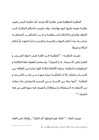 ‫الملكيهة المطلقهة ههى ملكيهة ال وحده. أمها ملكيهة البشهر فههي‬

‫ملكي هة مقيدة عليه ها قيود وواجبات. وق هد تعرض هت لحكام الملكي هة كت هب‬
 ‫ه‬     ‫ه‬               ‫ه‬       ‫ه‬                   ‫ه‬             ‫ه‬

‫الموال والخراج و الحكام السههههلطانية و كتههههب المذاهههههب المختلفههههة‬

‫بمناس هبة بيان أحكام الجهاد و الغنيم هة و الف هئ و احياء الموات أو أحكام‬
                         ‫ه‬        ‫ه‬                              ‫ه‬

                                                                           ‫الزكاة و غيرها.‬


‫تعريههف الملكيههة : " الملكيههة فههى اللغههة هههي احتواء الشيههئ, و‬

‫القدرة على الستبداد به و التصرف". واستخدم الفقهاء لفظ المالكية و‬

‫المملوكيهة و الملكيهة. و هذه اللفاظ الثلثهة كلهها عبارة عهن العلقهة بيهن‬

‫النسههان و المال, ال أن المالكيههة عبارة عنههها مههن جانههب النسههان و‬

‫الملكيهة "بأنهها صهلة بيهن النسهان و بيهن الشيهء )اختصهاص بهه(, تمكنهه‬

‫من النتفاع به )استعمال و استغلل( و التصرف فيه يمنع الغير من هذا‬
                                                                                 ‫3‬
                                                                                  ‫التصرف ".‬




‫تعريهف المال : " المال ههو المملوك أي الملك" , والمال فهى اللغهة‬


                            ‫3 رفيق يونس المصرى, أصول القتصاد السلمى, دار القلم, دمشق, 9991, ص : 53.‬
 