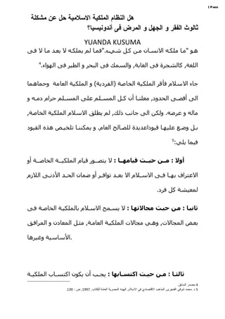 ‫‪| Page‬‬


 ‫هل النظام الملكية السلمية حل عن مشكلة‬
                   ‫ثالوث الفقر و الجهل و المرض فى أندونيسيا؟‬
                              ‫‪YUANDA KUSUMA‬‬
‫ههو "مها ملكهه النسهان مهن كهل شيهء."فمها لم يملكهه ل يعهد مها ل فهى‬
    ‫4‬
        ‫اللغة, كالشجرة فى الغابة, والسمك فى البحر و الطير فى الهواء.‬


‫جاء السلم فأقر الملكية الخاصة )الفردية( و الملكية العامة وحماهما‬

‫الى أقصهى الحدود, معلنها أن كهل المسهلم على المسهلم حرام دمهه و‬

‫ماله و عرضه. ولكن الى جانب ذلك, لم يطلق السلم الملكية الخاصة,‬

‫بهل وضهع عليهها قيوداعديدة للصهالح العام. و يمكننها تلخيهص هذه القيود‬
                                                                                            ‫5‬
                                                                                                ‫فيما يلي:‬


‫أول : مصصن حيصصث قيامهصصا : ل يتصههور قيام الملكيههة الخاصههة أو‬

‫العتراف بههها فههى السههلم ال بعههد توافههر أو ضمان الحههد الدنههى اللزم‬

                                                                                 ‫لمعيشة كل فرد.‬


‫ثانيصا : مصن حيصث مجالتهصا : ل يسهمح السهلم بالملكيهة الخاصهة فهى‬

‫بعهض المجالت, وههي مجالت الملكيهة العامهة, مثهل المعادن و المرافهق‬

‫.الساسية وغيرها‬




‫ثالثصا : مصن حيصث اكتسصابها : يجهب أن يكون اكتسهاب الملكيهة‬
 ‫ه‬         ‫ه‬              ‫ه‬
                                                                                                 ‫4 مصدر السابق.‬
                 ‫5 د. محمد شوقى الفنجرى, المذهب القتصادي فى السلم, الهيئه المصرية العامة للكتاب, 7991, ص : 931.‬
 