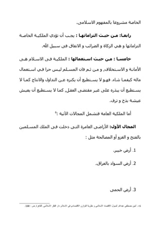‫الخاصة مشروعا بالمفهوم السلمى.‬


‫رابعصا: مصن حيصث التزاماتهصا : يج هب أن تؤدي الملكيههة الخاص هة‬
 ‫ه‬                          ‫ه‬       ‫ص‬           ‫ص‬    ‫ص‬    ‫ص‬

                   ‫التزاماتها و هي الزكاة و الضرائب و النفاق فى سبيل ال.‬


‫خامسصا : مصن حيصث اسصتعمالها : الملكيهة فهى السهلم ههى‬

‫المانهة و السهتخلف, و مهن ثهم فان المسهلم ليهس حرا فهي اسهتعمال‬

‫ماله كيفم ها شاء. فه هو ل يسهتطيع أن يكنزه عهن التداول والنتاج كمها ل‬
   ‫ه‬                    ‫ه‬               ‫ه‬      ‫ه‬          ‫ه‬

‫يسهتطيع أن يبذره على غيهر مقتضهى العقهل, كمها ل يسهتطيع أن يعيهش‬

                                                                                     ‫عيشة بذخ و ترف.‬

                                ‫6‬
                                 ‫أما الملكية العامة فتشمل المجالت التية :‬


‫المجال الول: الراضهى العامرة التهى دخلت فهى الملك المسهلمين‬

                                                              ‫بالفتح و الغزو أو المصالحة مثل :‬


                                                                                         ‫1. أرض خيبر.‬


                                                                       ‫2. أرض السواد بالعراق.‬




                                                                                      ‫3. أرض الحمى‬


   ‫6 د. أمين مصطفى عبدال, أصول القتصاد السلمى و نظرية التوازن القتصادى فى السلم, دار الفكر السلمى, القاهرة, ص : 861.‬
 